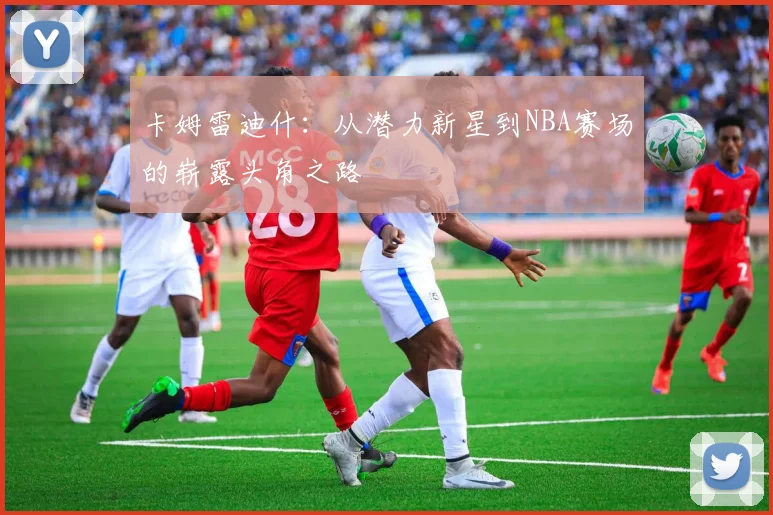 卡姆雷迪什：从潜力新星到NBA赛场的崭露头角之路