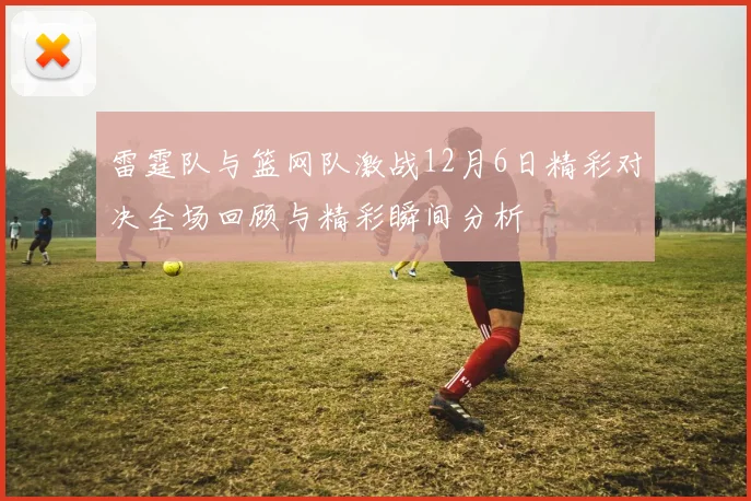 雷霆队与篮网队激战12月6日精彩对决全场回顾与精彩瞬间分析