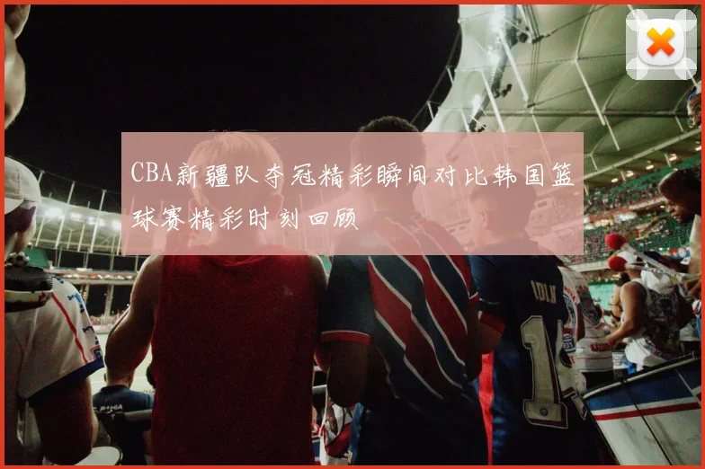 CBA新疆队夺冠精彩瞬间对比韩国篮球赛精彩时刻回顾