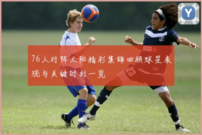 76人对阵太阳精彩集锦回顾球星表现与关键时刻一览