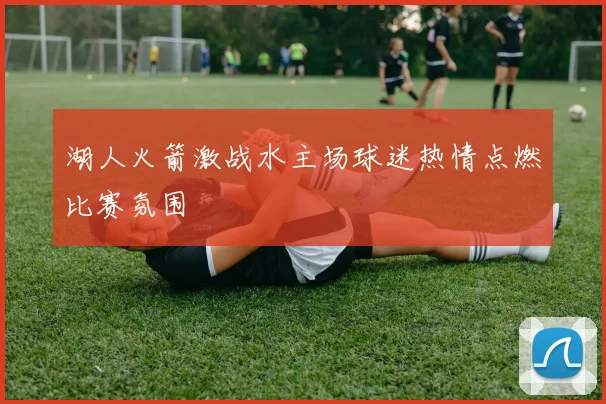 湖人火箭激战水主场球迷热情点燃比赛氛围