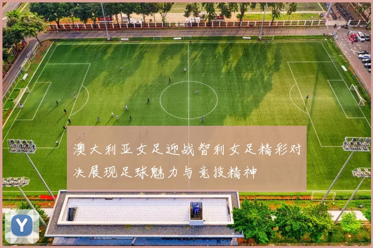 澳大利亚女足迎战智利女足精彩对决展现足球魅力与竞技精神