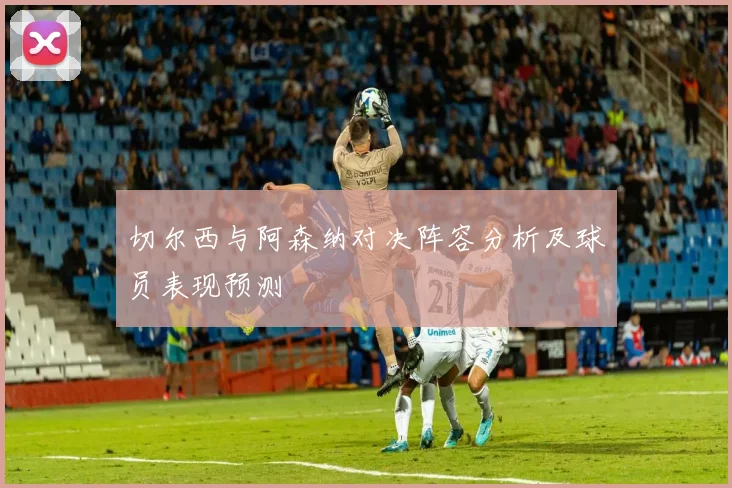 切尔西与阿森纳对决阵容分析及球员表现预测