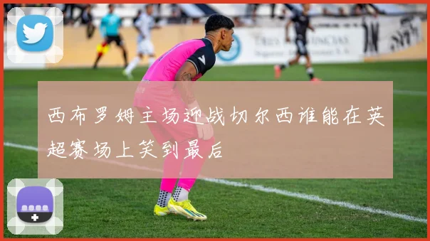 西布罗姆主场迎战切尔西谁能在英超赛场上笑到最后
