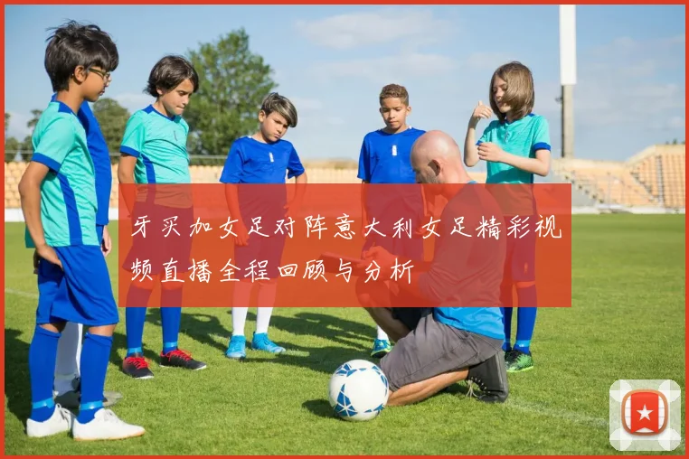 牙买加女足对阵意大利女足精彩视频直播全程回顾与分析