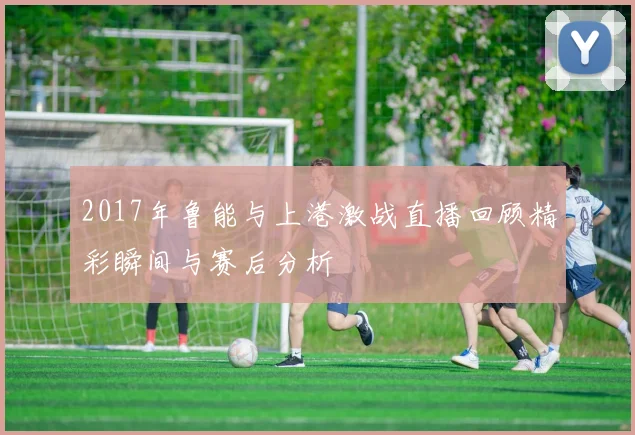 2017年鲁能与上港激战直播回顾精彩瞬间与赛后分析
