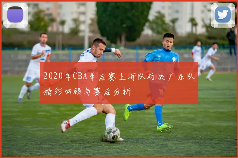 2020年CBA季后赛上海队对决广东队精彩回顾与赛后分析