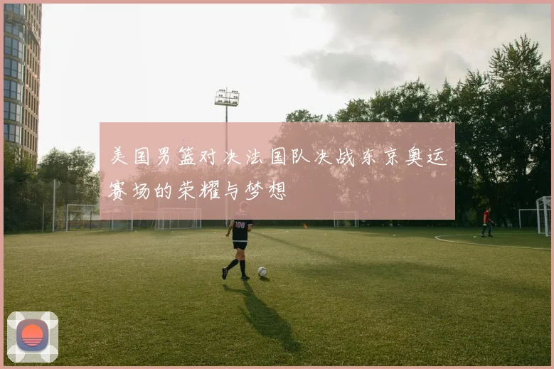 美国男篮对决法国队决战东京奥运赛场的荣耀与梦想