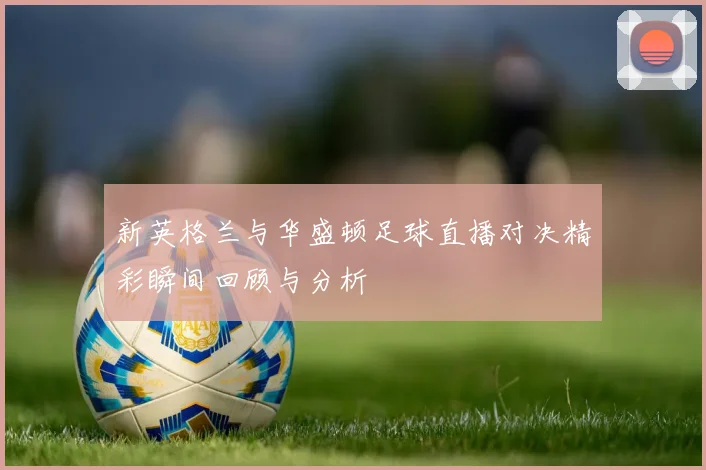 新英格兰与华盛顿足球直播对决精彩瞬间回顾与分析