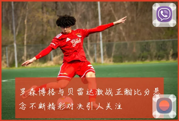 罗森博格与贝雷达激战正酣比分悬念不断精彩对决引人关注