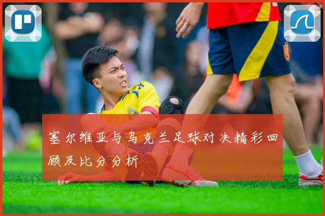 塞尔维亚与乌克兰足球对决精彩回顾及比分分析