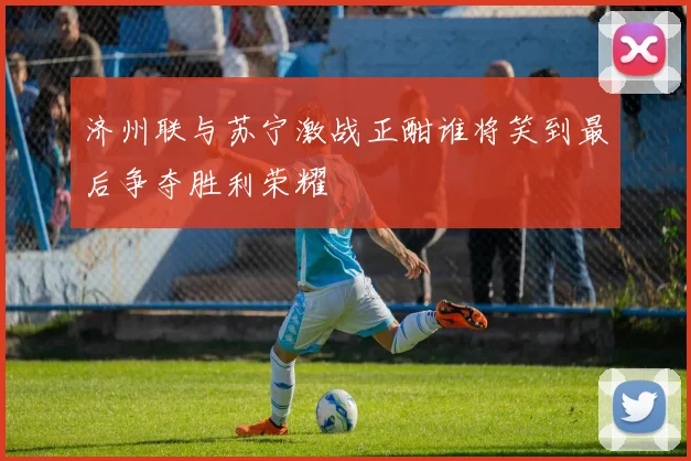济州联与苏宁激战正酣谁将笑到最后争夺胜利荣耀