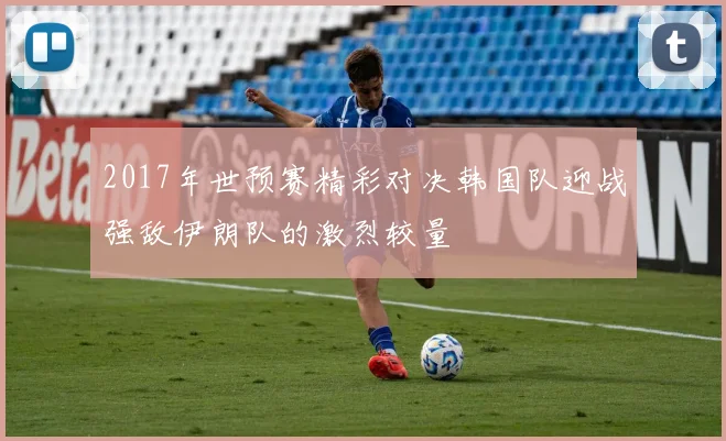 2017年世预赛精彩对决韩国队迎战强敌伊朗队的激烈较量