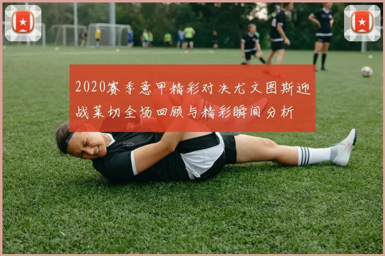 2020赛季意甲精彩对决尤文图斯迎战莱切全场回顾与精彩瞬间分析