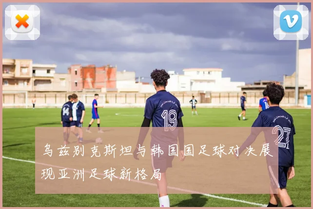 乌兹别克斯坦与韩国国足球对决展现亚洲足球新格局