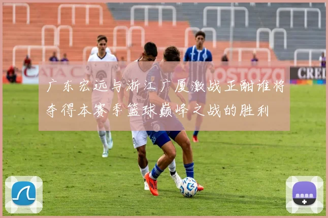 广东宏远与浙江广厦激战正酣谁将夺得本赛季篮球巅峰之战的胜利