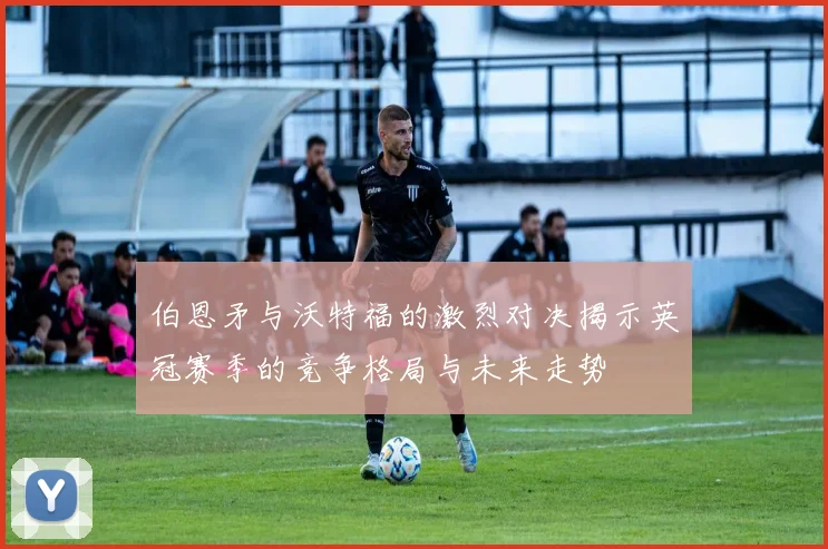 伯恩矛与沃特福的激烈对决揭示英冠赛季的竞争格局与未来走势