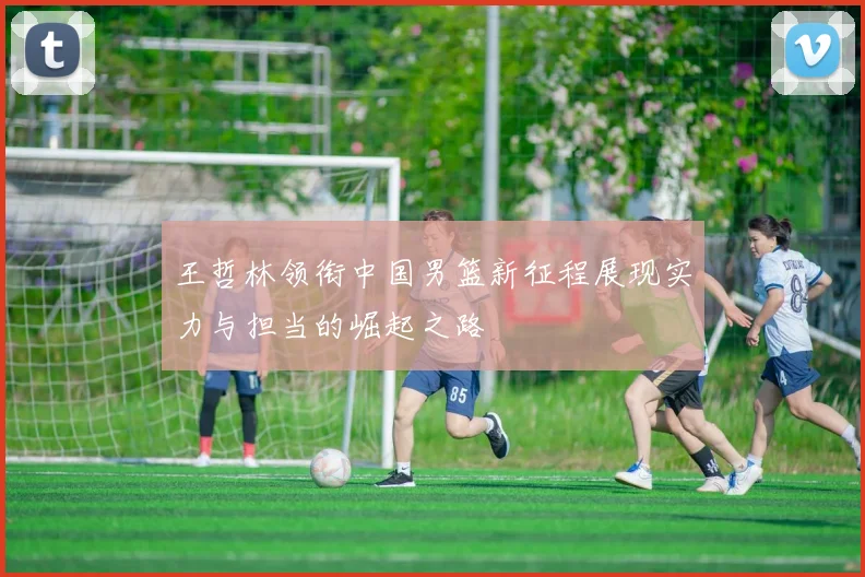 王哲林领衔中国男篮新征程展现实力与担当的崛起之路