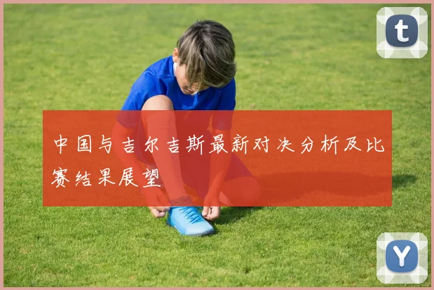 中国与吉尔吉斯最新对决分析及比赛结果展望