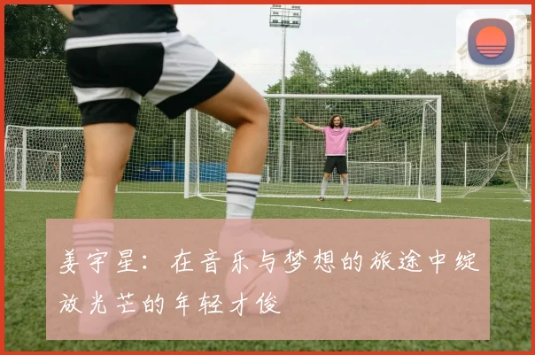 姜宇星：在音乐与梦想的旅途中绽放光芒的年轻才俊