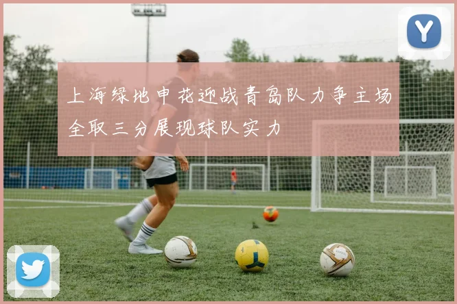 上海绿地申花迎战青岛队力争主场全取三分展现球队实力
