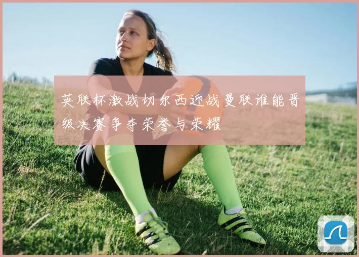 英联杯激战切尔西迎战曼联谁能晋级决赛争夺荣誉与荣耀