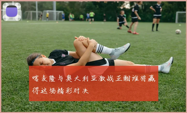 喀麦隆与奥大利亚激战正酣谁将赢得这场精彩对决