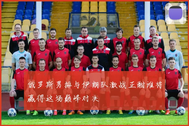俄罗斯男排与伊朗队激战正酣谁将赢得这场巅峰对决