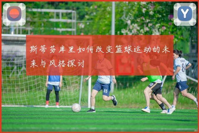 斯蒂芬库里如何改变篮球运动的未来与风格探讨